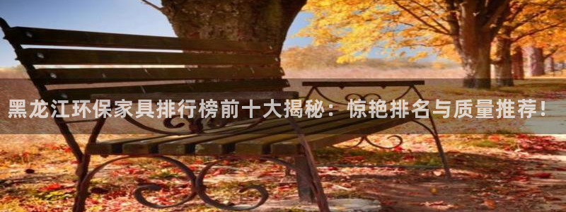 杏耀客户端登录：黑龙江环保家具排行榜前十大揭秘：惊艳排名与质