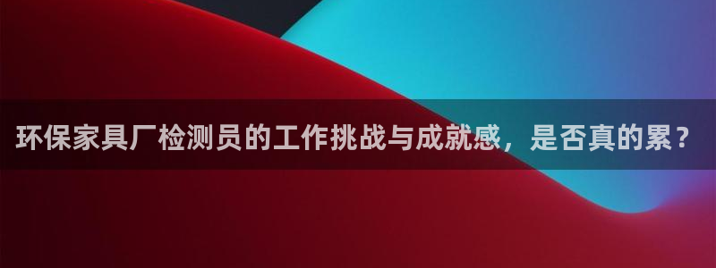 杏耀平台服务中心怎么样：环保家具厂检测员的工作挑战与成就感，